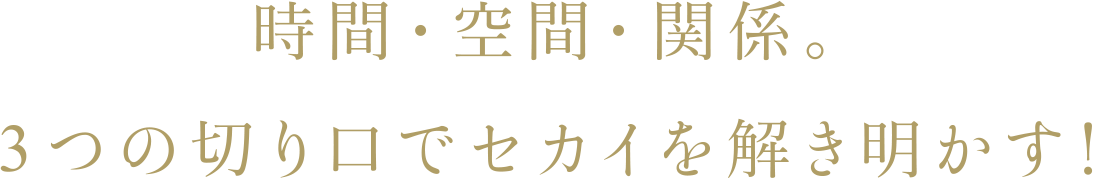 時間・空間・関係。3つの切り口でセカイを解き明かす!