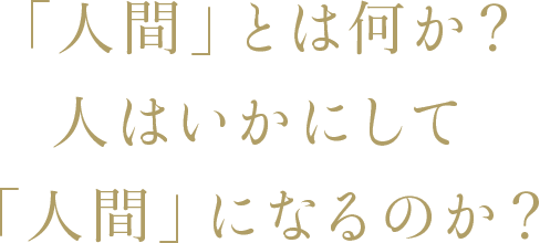 「人間」とは何か？人はいかにして「人間」になるのか？